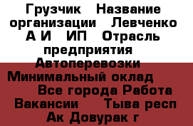 Грузчик › Название организации ­ Левченко А.И., ИП › Отрасль предприятия ­ Автоперевозки › Минимальный оклад ­ 30 000 - Все города Работа » Вакансии   . Тыва респ.,Ак-Довурак г.